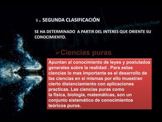 B . SEGUNDA CLASIFICACIÓN
SE HA DETERMINADO A PARTIR DEL INTERES QUE ORIENTE SU
CONOCIMIENTO.
Ciencias puras
Apuntan al conocimiento de leyes y postulados
generales sobre la realidad . Para estas
ciencias lo mas importante es el desarrollo de
las ciencias en si mismas por ello muestran
cierto distanciamiento con aplicaciones
practicas. Las ciencias puras como
la física, biología, matemáticas, son un
conjunto sistemático de conocimientos
teóricos puros.
 