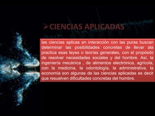 CIENCIAS APLICADAS
las ciencias aplicas en interacción con las puras buscan
determinar las posibilidades concretas de llevar ala
practica esas leyes o teorías generales, con el propósito
de resolver necesidades sociales y del hombre. Así, la
ingeniería mecánica , de alimentos electrónica, agrícola,
con la medicina, la odontología, la administrativa, la
economía son algunas de las ciencias aplicadas es decir
que resuelven dificultades concretas del hombre.
 