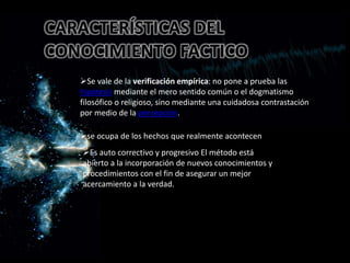 CARACTERÍSTICAS DEL
CONOCIMIENTO FACTICO
Se vale de la verificación empírica: no pone a prueba las
hipótesis mediante el mero sentido común o el dogmatismo
filosófico o religioso, sino mediante una cuidadosa contrastación
por medio de la percepción.
•se ocupa de los hechos que realmente acontecen•se ocupa de los hechos que realmente acontecen
se ocupa de los hechos que realmente acontecen
Es auto correctivo y progresivo El método está
abierto a la incorporación de nuevos conocimientos y
procedimientos con el fin de asegurar un mejor
acercamiento a la verdad.
 