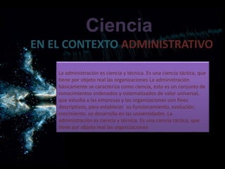 EN EL CONTEXTO ADMINISTRATIVO
Ciencia
La administración es ciencia y técnica. Es una ciencia táctica, que
tiene por objeto real las organizaciones La administración
básicamente se caracteriza como ciencia, esto es un conjunto de
conocimientos ordenados y sistematizados de valor universal,
que estudia a las empresas y las organizaciones con fines
descriptivos, para establecer su funcionamiento, evolución,
crecimiento. se desarrolla en las universidades. La
administración es ciencia y técnica. Es una ciencia táctica, que
tiene por objeto real las organizaciones
 