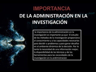 DE LA ADMINISTRACIÓN EN LA
INVESTIGACIÓN
IMPORTANCIA
la importancia de la administración en la
investigación es importante ya que El estudio
de los métodos de la investigación proporciona
al conocimiento y a las capacidades necesarios
para decidir a problemas y para ganar desafíos
en el ambiente dinámico de la decisión. Por lo
tanto la necesidad de una información mejor;
la disponibilidad de las técnicas y de las
herramientas para las necesidades de la
investigación en la andimistracion
 