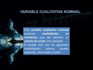 VARIABLE CUALITATIVA NOMINAL
Una variable cualitativa nominal
presenta modalidades no
numéricas que no admiten un
criterio de orden. Por ejemplo:
El estado civil, con las siguientes
modalidades: soltero, casado,
separado, divorciado y viudo.
 