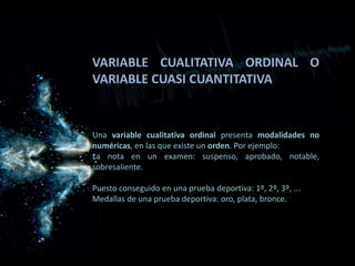VARIABLE CUALITATIVA ORDINAL O
VARIABLE CUASI CUANTITATIVA
Una variable cualitativa ordinal presenta modalidades no
numéricas, en las que existe un orden. Por ejemplo:
La nota en un examen: suspenso, aprobado, notable,
sobresaliente.
Puesto conseguido en una prueba deportiva: 1º, 2º, 3º, ...
Medallas de una prueba deportiva: oro, plata, bronce.
 