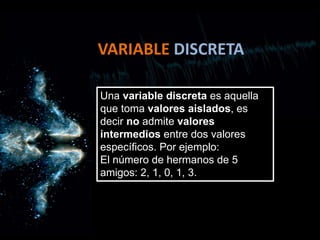 VARIABLE DISCRETA
Una variable discreta es aquella
que toma valores aislados, es
decir no admite valores
intermedios entre dos valores
específicos. Por ejemplo:
El número de hermanos de 5
amigos: 2, 1, 0, 1, 3.
 