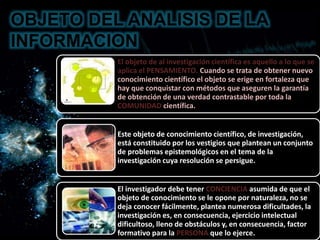 OBJETO DEL ANALISIS DE LA
INFORMACION
El objeto de al investigación científica es aquello a lo que se
aplica el PENSAMIENTO. Cuando se trata de obtener nuevo
conocimiento científico el objeto se erige en fortaleza que
hay que conquistar con métodos que aseguren la garantía
de obtención de una verdad contrastable por toda la
COMUNIDAD científica.
Este objeto de conocimiento científico, de investigación,
está constituido por los vestigios que plantean un conjunto
de problemas epistemológicos en el tema de la
investigación cuya resolución se persigue.
El investigador debe tener CONCIENCIA asumida de que el
objeto de conocimiento se le opone por naturaleza, no se
deja conocer fácilmente, plantea numerosa dificultades, la
investigación es, en consecuencia, ejercicio intelectual
dificultoso, lleno de obstáculos y, en consecuencia, factor
formativo para la PERSONA que lo ejerce.
 