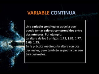 VARIABLE CONTINUA
Una variable continua es aquella que
puede tomar valores comprendidos entre
dos números. Por ejemplo:
La altura de los 5 amigos: 1.73, 1.82, 1.77,
1.69, 1.75.
En la práctica medimos la altura con dos
decimales, pero también se podría dar con
tres decimales.
 