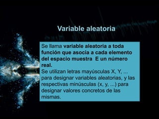 Variable aleatoria
Se llama variable aleatoria a toda
función que asocia a cada elemento
del espacio muestra E un número
real.
Se utilizan letras mayúsculas X, Y, ...
para designar variables aleatorias, y las
respectivas minúsculas (x, y, ...) para
designar valores concretos de las
mismas.
 