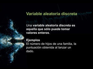 Variable aleatoria discreta
Una variable aleatoria discreta es
aquella que sólo puede tomar
valores enteros.
Ejemplos
El número de hijos de una familia, la
puntuación obtenida al lanzar un
dado.
 
