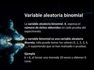Variable aleatoria binomial
La variable aleatoria binomial, X, expresa el
número de éxitos obtenidos en cada prueba del
experimento.
La variable binomial es una variable aleatoria
discreta, sólo puede tomar los valores 0, 1, 2, 3, 4,
..., n suponiendo que se han realizado n pruebas.
Ejemplo
k = 6, al lanzar una moneda 10 veces y obtener 6
caras.
 