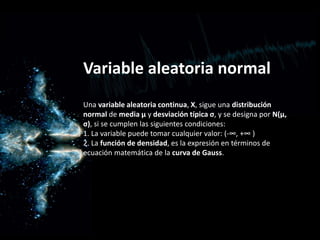Variable aleatoria normal
Una variable aleatoria continua, X, sigue una distribución
normal de media μ y desviación típica σ, y se designa por N(μ,
σ), si se cumplen las siguientes condiciones:
1. La variable puede tomar cualquier valor: (-∞, +∞ )
2. La función de densidad, es la expresión en términos de
ecuación matemática de la curva de Gauss.
 