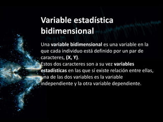 Variable estadística
bidimensional
Una variable bidimensional es una variable en la
que cada individuo está definido por un par de
caracteres, (X, Y).
Estos dos caracteres son a su vez variables
estadísticas en las que sí existe relación entre ellas,
una de las dos variables es la variable
independiente y la otra variable dependiente.
 