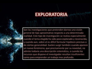 EXPLORATORIA
Son las investigaciones que pretenden darnos una visión
general de tipo aproximativo respecto a una determinada
realidad. Este tipo de investigación se realiza especialmente
cuando el tema elegido ha sido poco explorado y reconocido,
y cuando aun, sobre el es difícil formular hipótesis precisas o
de ciertas generalidad. Suelen surgir también cuando aparece
un nuevo fenómeno, que precisamente por su novedad, no
admite todavía una descripción sistemática, o cuando los
recursos que dispone el investigador resultan insuficientes
como para emprender un trabajo mas profundo.
 