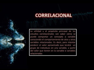 CORRELACIONAL
La utilidad y el propósito principal de los
estudios correlaciónales son saber cómo se
puede comportar un concepto o variable
conociendo el comportamiento de otra u otras
variables relacionadas. Es decir, para intentar
predecir el valor aproximado que tendrá un
grupo de individuos en una variable, a partir
del valor que tienen en la variable o variables
relacionadas
 