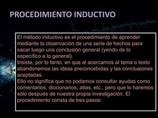 PROCEDIMIENTO INDUCTIVO
El método inductivo es el procedimiento de aprender
mediante la observación de una serie de hechos para
sacar luego una conclusión general (yendo de lo
específico a lo general).
Insiste, por lo tanto, en que al acercarnos al tema o texto
abandonemos las ideas preconcebidas y las conclusiones
aceptadas.
Ello no significa que no podamos consultar ayudas como
comentarios, diccionarios, atlas, etc., pero que lo haremos
sólo después de nuestra propia investigación. El
procedimiento consta de tres pasos:
 