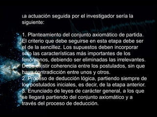 La actuación seguida por el investigador sería la
siguiente:
1. Planteamiento del conjunto axiomático de partida.
El criterio que debe seguirse en esta etapa debe ser
el de la sencillez. Los supuestos deben incorporar
sólo las características más importantes de los
fenómenos, debiendo ser eliminadas las irrelevantes.
Debe existir coherencia entre los postulados, sin que
haya contradicción entre unos y otros.
2. Proceso de deducción lógica, partiendo siempre de
los postulados iniciales, es decir, de la etapa anterior.
3. Enunciado de leyes de carácter general, a los que
se llegará partiendo del conjunto axiomático y a
través del proceso de deducción.
 