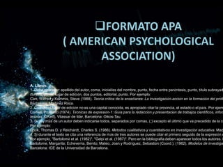 FORMATO APA
( AMERICAN PSYCHOLOGICAL
ASSOCIATION)
A. Libros.
1. Debe aparecer: apellido del autor, coma, inicial/es del nombre, punto, fecha entre paréntesis, punto, título subrayad
cursiva, punto, lugar de edición, dos puntos, editorial, punto. Por ejemplo:
Carr, Wilfred y Kemmis, Steve (1988). Teoría crítica de la enseñanza: La investigación-acción en la formación del profe
Barcelona: Martínez Roca.
2. Cuando el lugar de edición no es una capital conocida, es apropiado citar la provincia, el estado o el país. Por ejem
Comes, Prudenci (1974). Técnicas de expresión-1: Guía para la redacción y presentación de trabajos científicos, inform
tesinas, (2ª ed). Vilassar de Mar, Barcelona: Oikos-Tau.
3. Si hay más de un autor deben indicarse todos, separados por comas, (;) excepto el último que va precedido de la co
Por ejemplo:
Cook, Thomas D. y Reichardt, Charles S. (1986). Métodos cualitativos y cuantitativos en investigación educativa. Mad
4. Si durante el texto se cita una referencia de más de tres autores se puede citar el primero seguido de la expresión e
Por ejemplo, "Bartolomé et al. (1982)", "Gelpi et al. (1987)". Pero en la bibliografía deben aparecer todos los autores. P
Bartolome, Margarita; Echeverria, Benito; Mateo, Joan y Rodríguez, Sebastián (Coord.). (1982). Modelos de investiga
Barcelona: ICE de la Universidad de Barcelona.
 