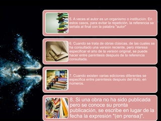 5. A veces el autor es un organismo o institución. En
estos casos, para evitar la repetición, la referencia se
señala al final con la palabra "autor"
6. Cuando se trata de obras clásicas, de las cuales se
ha consultado una versión reciente, pero interesa
especificar el año de la versión original, se puede
hacer entre paréntesis después de la referencia
consultada.
7. Cuando existen varias ediciones diferentes se
especifica entre paréntesis después del título, en
números.
8. Si una obra no ha sido publicada
pero se conoce su pronta
publicación, se escribe en lugar de la
fecha la expresión "(en prensa)".
 