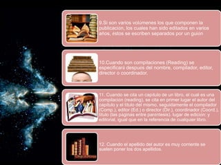 9.Si son varios volúmenes los que componen la
publicación, los cuales han sido editados en varios
años, éstos se escriben separados por un guión
10.Cuando son compilaciones (Reading) se
especificará después del nombre, compilador, editor,
director o coordinador.
11. Cuando se cita un capítulo de un libro, el cual es una
compilación (reading), se cita en primer lugar el autor del
capítulo y el título del mismo, seguidamente el compilador
(Comp.), editor (Ed.) o director (Dir.), coordinador (Coord.),
título (las páginas entre paréntesis). lugar de edición: y
editorial, igual que en la referencia de cualquier libro.
12. Cuando el apellido del autor es muy corriente se
suelen poner los dos apellidos.
 