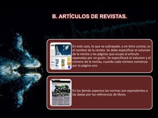 B. Artículos de revistas.
B. ARTÍCULOS DE REVISTAS.
En este caso, lo que va subrayado, o en letra cursiva, es
el nombre de la revista. Se debe especificar el volumen
de la revista y las páginas que ocupa el artículo
separadas por un guión. Se especificará el volumen y el
número de la revista, cuando cada número comienza
por la página uno.
En los demás aspectos las normas son equivalentes a
las dadas por las referencias de libros.
 