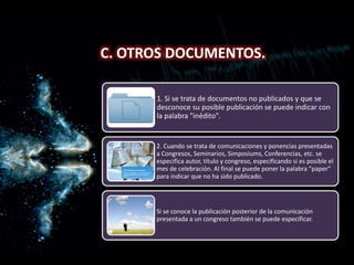 C. Otros documentos.
C. OTROS DOCUMENTOS.
1. Si se trata de documentos no publicados y que se
desconoce su posible publicación se puede indicar con
la palabra "inédito".
2. Cuando se trata de comunicaciones y ponencias presentadas
a Congresos, Seminarios, Simposiums, Conferencias, etc. se
especifica autor, título y congreso, especificando si es posible el
mes de celebración. Al final se puede poner la palabra "paper"
para indicar que no ha sido publicado.
Si se conoce la publicación posterior de la comunicación
presentada a un congreso también se puede especificar.
 