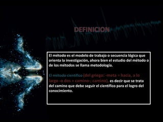El método es el modelo de trabajo o secuencia lógica que
orienta la investigación, ahora bien el estudio del método o
de los métodos se llama metodología.
El método científico (del griego: -meta = hacia, a lo
largo -o dos = camino-; camino), es decir que se trata
del camino que debe seguir el científico para el logro del
conocimiento.
DEFINICION
 
