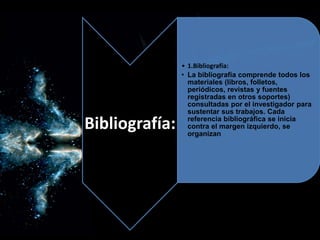 Bibliografía:
• 1.Bibliografía:
• La bibliografía comprende todos los
materiales (libros, folletos,
periódicos, revistas y fuentes
registradas en otros soportes)
consultadas por el investigador para
sustentar sus trabajos. Cada
referencia bibliográfica se inicia
contra el margen izquierdo, se
organizan
 