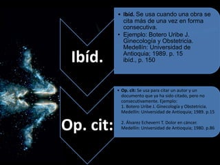 Ibíd.
• Ibíd. Se usa cuando una obra se
cita más de una vez en forma
consecutiva.
• Ejemplo: Botero Uribe J.
Ginecología y Obstetricia.
Medellín: Universidad de
Antioquia; 1989. p. 15
ibíd., p. 150
Op. cit:
• Op. cit: Se usa para citar un autor y un
documento que ya ha sido citado, pero no
consecutivamente. Ejemplo:
1. Botero Uribe J. Ginecología y Obstetricia.
Medellín: Universidad de Antioquia; 1989. p.15
2. Álvarez Echeverri T. Dolor en cáncer.
Medellín: Universidad de Antioquia; 1980. p.86
 