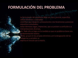 FORMULACIÓN DEL PROBLEMA
La formulación del problema debe ser clara, precisa, específica;
utilizar términos y conceptos
científicos que designen unívocamente a los fenómenos y procesos
educativos estudiados;
evitar términos vagos, imprecisos, que se presten a confusión o a
interpretaciones diversas,
etc. Todo ello se logra en la medida en que en problema tiene una
fundamentación teórica
sólida, ya que en los propios términos y en la designación de las
categorías y variables se
expresa el vínculo con la teoría.
 