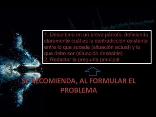 SE RECOMIENDA, AL FORMULAR EL
PROBLEMA
1. Describirlo en un breve párrafo, definiendo
claramente cuál es la contradicción existente
entre lo que sucede (situación actual) y lo
que debe ser (situación deseable)
2. Redactar la pregunta principal
 