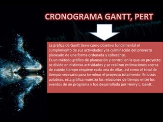 CRONOGRAMA GANTT, PERT
La gráfica de Gantt tiene como objetivo fundamental el
cumplimiento de sus actividades y la culminación del proyecto
planeado de una forma ordenada y coherente.
Es un método gráfico de planeación y control en la que un proyecto
se divide en distintas actividades y se realizan estimaciones acerca
de cuánto tiempo requiere cada una de ellas, así como el total de
tiempo necesario para terminar el proyecto totalmente. En otras
palabras, esta gráfica muestra las relaciones de tiempo entre los
eventos de un programa y fue desarrollada por Henry L. Gantt.
 