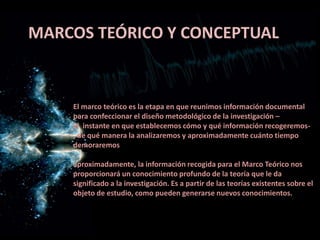 MARCOS TEÓRICO Y CONCEPTUAL
El marco teórico es la etapa en que reunimos información documental
para confeccionar el diseño metodológico de la investigación –
El instante en que establecemos cómo y qué información recogeremos-
, de qué manera la analizaremos y aproximadamente cuánto tiempo
demoraremos
aproximadamente, la información recogida para el Marco Teórico nos
proporcionará un conocimiento profundo de la teoría que le da
significado a la investigación. Es a partir de las teorías existentes sobre el
objeto de estudio, como pueden generarse nuevos conocimientos.
 