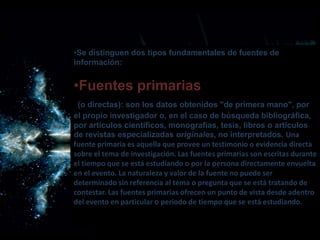 •Se distinguen dos tipos fundamentales de fuentes de
información:
•Fuentes primarias
(o directas): son los datos obtenidos "de primera mano", por
el propio investigador o, en el caso de búsqueda bibliográfica,
por artículos científicos, monografías, tesis, libros o artículos
de revistas especializadas originales, no interpretados. Una
fuente primaria es aquella que provee un testimonio o evidencia directa
sobre el tema de investigación. Las fuentes primarias son escritas durante
el tiempo que se está estudiando o por la persona directamente envuelta
en el evento. La naturaleza y valor de la fuente no puede ser
determinado sin referencia al tema o pregunta que se está tratando de
contestar. Las fuentes primarias ofrecen un punto de vista desde adentro
del evento en particular o periodo de tiempo que se está estudiando.
 