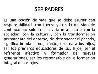 SER PADRES
Es una opción de vida que se debe asumir con
responsabilidad, con fuerza y con la decisión de
continuar no sólo con la vida misma sino con la
sociedad, con la cultura y con la transformación
permanente del entorno, sin desconocer el pasado,
significa brindar amor, afecto, ternura a los hijos,
ser los primeros educadores de sus hijos, ser el
referente afectivo y formador de nuevas
generaciones, ser los responsable de la formación
integral de los hijos.
 