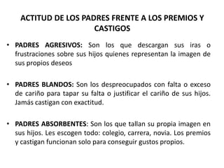ACTITUD DE LOS PADRES FRENTE A LOS PREMIOS Y
                      CASTIGOS
• PADRES AGRESIVOS: Son los que descargan sus iras o
  frustraciones sobre sus hijos quienes representan la imagen de
  sus propios deseos

• PADRES BLANDOS: Son los despreocupados con falta o exceso
  de cariño para tapar su falta o justificar el cariño de sus hijos.
  Jamás castigan con exactitud.

• PADRES ABSORBENTES: Son los que tallan su propia imagen en
  sus hijos. Les escogen todo: colegio, carrera, novia. Los premios
  y castigan funcionan solo para conseguir gustos propios.
 