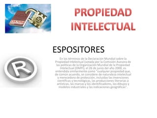 ESPOSITORESEn los términos de la Declaración Mundial sobre la Propiedad Intelectual (votada por la Comisión Asesora de las políticas de la Organización Mundial de la Propiedad Intelectual (OMPI), el 26 de junio del año 2000, es entendida similarmente como "cualquier propiedad que, de común acuerdo, se considere de naturaleza intelectual y merecedora de protección, incluidas las invenciones científicas y tecnológicas, las producciones literarias o artísticas, las marcas y los identificadores, los dibujos y modelos industriales y las indicaciones geográficas".