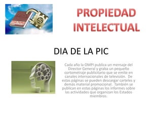 DIA DE LA PICCada año la OMPI publica un mensaje del Director General y graba un pequeño cortometraje publicitario que se emite en canales internacionales de televisión.  De estas páginas se pueden descargar carteles y demás material promocional.  También se publican en estas páginas los informes sobre las actividades que organizan los Estados miembros.