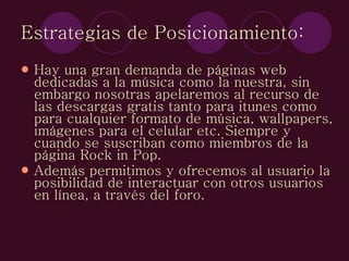Estrategias de Posicionamiento: Hay una gran demanda de páginas web dedicadas a la música como la nuestra, sin embargo nosotras apelaremos al recurso de las descargas gratis tanto para itunes como para cualquier formato de música, wallpapers, imágenes para el celular etc. Siempre y cuando se suscriban como miembros de la página Rock in Pop.  Además permitimos y ofrecemos al usuario la posibilidad de interactuar con otros usuarios en línea, a través del foro. 