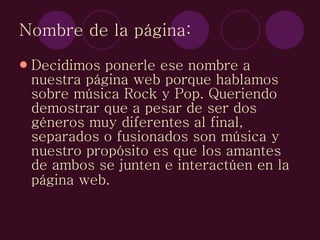 Nombre de la página: Decidimos ponerle ese nombre a nuestra página web porque hablamos sobre música Rock y Pop. Queriendo demostrar que a pesar de ser dos géneros muy diferentes al final, separados o fusionados son música y nuestro propósito es que los amantes de ambos se junten e interactúen en la página web.   