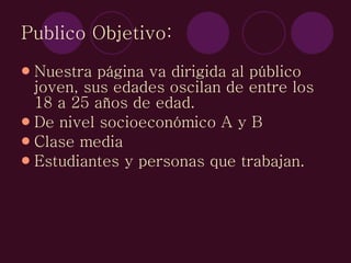 Publico Objetivo: Nuestra página va dirigida al público joven, sus edades oscilan de entre los 18 a 25 años de edad. De nivel socioeconómico A y B Clase media Estudiantes y personas que trabajan. 