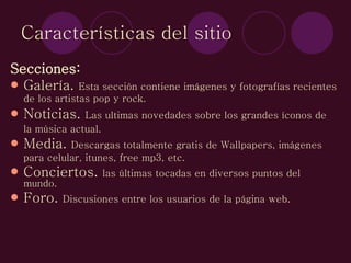 Características del sitio Secciones: Galería.  Esta sección contiene imágenes y fotografías recientes de los artistas pop y rock.   Noticias.  Las ultimas novedades sobre los grandes íconos de la música actual.   Media.  Descargas totalmente gratis de Wallpapers, imágenes  para celular, itunes, free mp3, etc.  Conciertos.  las últimas tocadas en diversos puntos del mundo. Foro.  Discusiones entre los usuarios de la página web.  