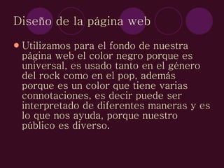 Diseño de la página web Utilizamos para el fondo de nuestra página web el color negro porque es universal, es usado tanto en el género del rock como en el pop, además porque es un color que tiene varias connotaciones, es decir puede ser interpretado de diferentes maneras y es lo que nos ayuda, porque nuestro público es diverso. 