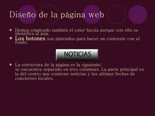 Diseño de la página web Hemos empleado también el color fucsia porque con ello se identifica al pop.  Los botones  son plateados para hacer un contraste con el fondo. La estructura de la página es la siguiente: se encuentra separado en tres columnas. La parte principal es la del centro que contiene noticias y las ultimas fechas de conciertos locales. 