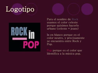 Logotipo Para el nombre de  Rock usamos el color celeste porque quisimos hacerlo urbano (celeste = jeans) In  en blanco porque es el color neutro, y precisamente se encuentra entre Rock y Pop. Pop  porque es el color que Identifica a la música pop.   