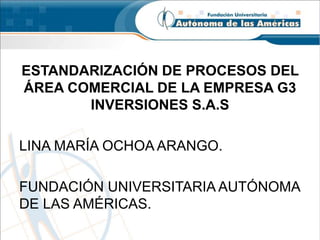 ESTANDARIZACIÓN DE PROCESOS DEL 
ÁREA COMERCIAL DE LA EMPRESA G3 
INVERSIONES S.A.S 
LINA MARÍA OCHOA ARANGO. 
FUNDACIÓN UNIVERSITARIA AUTÓNOMA 
DE LAS AMÉRICAS. 
 
