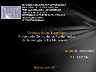 REPÚBLICA BOLIVARIANA DE VENEZUELA
MINISTERIO DEL PODER POPULAR
PARA LA EDUCACIÓN UNIVERSITARIA
CIENCIA Y TECNOLOGÍA
INSTITUTO UNIVERSITARIO POLITÉCNICO
“SANTIAGO MARINO”
EXTENSIÓN BARINAS
Autor: Ing. Ronal Torres
C.I. 19.956.244
Defectos de las Superficies
Presentado Dentro de los Fundamentos
de Tecnología de los Materiales
Barinas; Julio 2017
 