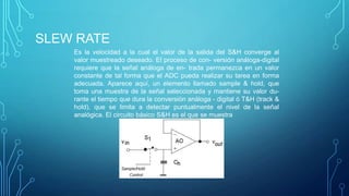 SLEW RATE
Es la velocidad a la cual el valor de la salida del S&H converge al
valor muestreado deseado. El proceso de con- versión análoga-digital
requiere que la señal análoga de en- trada permanezca en un valor
constante de tal forma que el ADC pueda realizar su tarea en forma
adecuada. Aparece aquí, un elemento llamado sample & hold, que
toma una muestra de la señal seleccionada y mantiene su valor du-
rante el tiempo que dura la conversión análoga - digital ó T&H (track &
hold), que se limita a detectar puntualmente el nivel de la señal
analógica. El circuito básico S&H es el que se muestra
 