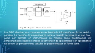 Los DAC efectúan sus conversiones recibiendo la información en forma serial o
paralela. La decisión de emplearlos en serie o paralelo se basa en el uso final,
como por ejemplo en instrumentos de medida como osciloscopios de
almacenamiento digital se emplea la conversión de tipo paralela y en aplicaciones
del control de proceso como válvulas se puede efectuar en forma serie.
 
