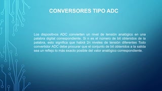CONVERSORES TIPO ADC
Los dispositivos ADC convierten un nivel de tensión analógico en una
palabra digital correspondiente. Si n es el número de bit obtenidos de la
palabra, esto signiﬁca que habrá 2n niveles de tensión diferentes Todo
convertidor ADC debe procurar que el conjunto de bit obtenidos a la salida
sea un reﬂejo lo más exacto posible del valor analógico correspondiente.
 