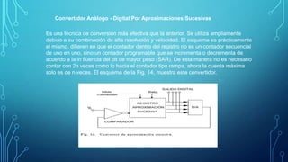 Convertidor Análogo - Digital Por Aproximaciones Sucesivas
Es una técnica de conversión más efectiva que la anterior. Se utiliza ampliamente
debido a su combinación de alta resolución y velocidad. El esquema es prácticamente
el mismo, diﬁeren en que el contador dentro del registro no es un contador secuencial
de uno en uno, sino un contador programable que se incrementa o decrementa de
acuerdo a la in ﬂuencia del bit de mayor peso (SAR). De esta manera no es necesario
contar con 2n veces como lo hacia el contador tipo rampa, ahora la cuenta máxima
solo es de n veces. El esquema de la Fig. 14, muestra este convertidor.
 