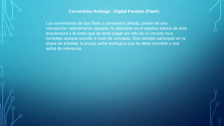Convertidor Análogo - Digital Paralelo (Flash)
Los conversores de tipo ﬂash o conversión directa, parten de una
concepción radicalmente opuesta: la velocidad es el objetivo básico de esta
arquitectura y el costo que se debe pagar por ello es un circuito muy
complejo aunque sencillo a nivel de concepto. Dos señales participan en la
etapa de entrada, la propia señal analógica que se debe convertir y una
señal de referencia.
 